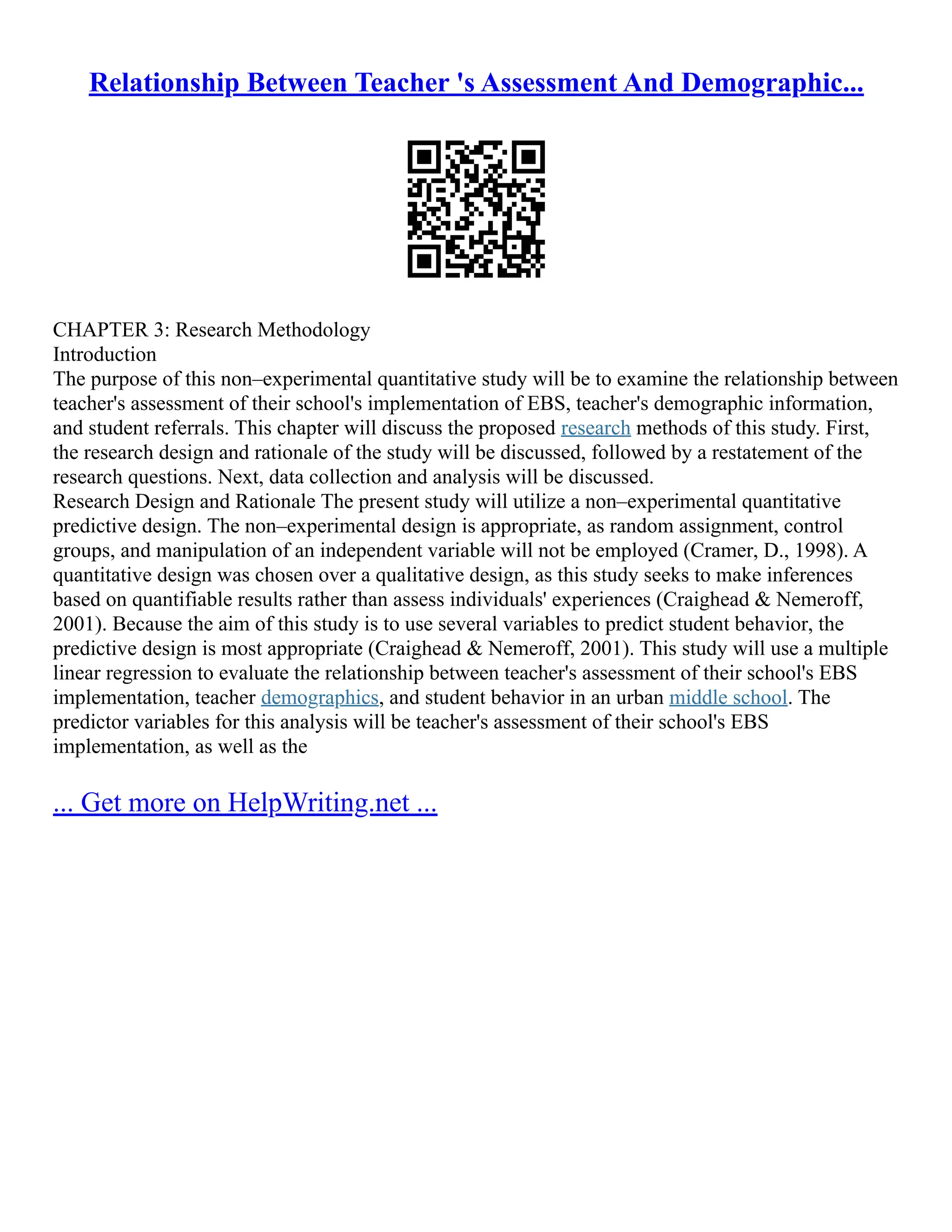 Relationship Between Teacher 's Assessment And Demographic...
CHAPTER 3: Research Methodology
Introduction
The purpose of this non–experimental quantitative study will be to examine the relationship between
teacher's assessment of their school's implementation of EBS, teacher's demographic information,
and student referrals. This chapter will discuss the proposed research methods of this study. First,
the research design and rationale of the study will be discussed, followed by a restatement of the
research questions. Next, data collection and analysis will be discussed.
Research Design and Rationale The present study will utilize a non–experimental quantitative
predictive design. The non–experimental design is appropriate, as random assignment, control
groups, and manipulation of an independent variable will not be employed (Cramer, D., 1998). A
quantitative design was chosen over a qualitative design, as this study seeks to make inferences
based on quantifiable results rather than assess individuals' experiences (Craighead & Nemeroff,
2001). Because the aim of this study is to use several variables to predict student behavior, the
predictive design is most appropriate (Craighead & Nemeroff, 2001). This study will use a multiple
linear regression to evaluate the relationship between teacher's assessment of their school's EBS
implementation, teacher demographics, and student behavior in an urban middle school. The
predictor variables for this analysis will be teacher's assessment of their school's EBS
implementation, as well as the
... Get more on HelpWriting.net ...
 