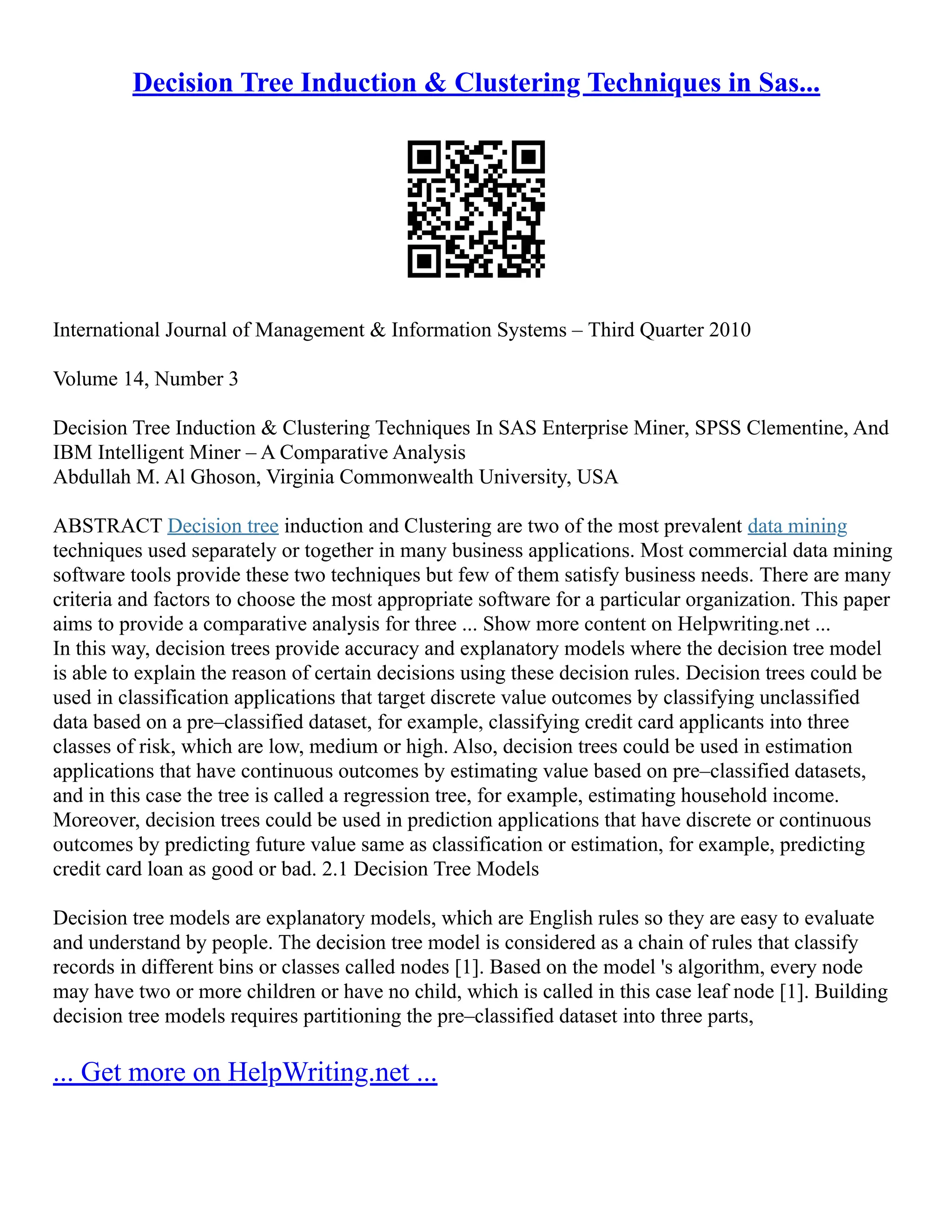 Decision Tree Induction & Clustering Techniques in Sas...
International Journal of Management & Information Systems – Third Quarter 2010
Volume 14, Number 3
Decision Tree Induction & Clustering Techniques In SAS Enterprise Miner, SPSS Clementine, And
IBM Intelligent Miner – A Comparative Analysis
Abdullah M. Al Ghoson, Virginia Commonwealth University, USA
ABSTRACT Decision tree induction and Clustering are two of the most prevalent data mining
techniques used separately or together in many business applications. Most commercial data mining
software tools provide these two techniques but few of them satisfy business needs. There are many
criteria and factors to choose the most appropriate software for a particular organization. This paper
aims to provide a comparative analysis for three ... Show more content on Helpwriting.net ...
In this way, decision trees provide accuracy and explanatory models where the decision tree model
is able to explain the reason of certain decisions using these decision rules. Decision trees could be
used in classification applications that target discrete value outcomes by classifying unclassified
data based on a pre–classified dataset, for example, classifying credit card applicants into three
classes of risk, which are low, medium or high. Also, decision trees could be used in estimation
applications that have continuous outcomes by estimating value based on pre–classified datasets,
and in this case the tree is called a regression tree, for example, estimating household income.
Moreover, decision trees could be used in prediction applications that have discrete or continuous
outcomes by predicting future value same as classification or estimation, for example, predicting
credit card loan as good or bad. 2.1 Decision Tree Models
Decision tree models are explanatory models, which are English rules so they are easy to evaluate
and understand by people. The decision tree model is considered as a chain of rules that classify
records in different bins or classes called nodes [1]. Based on the model 's algorithm, every node
may have two or more children or have no child, which is called in this case leaf node [1]. Building
decision tree models requires partitioning the pre–classified dataset into three parts,
... Get more on HelpWriting.net ...
 