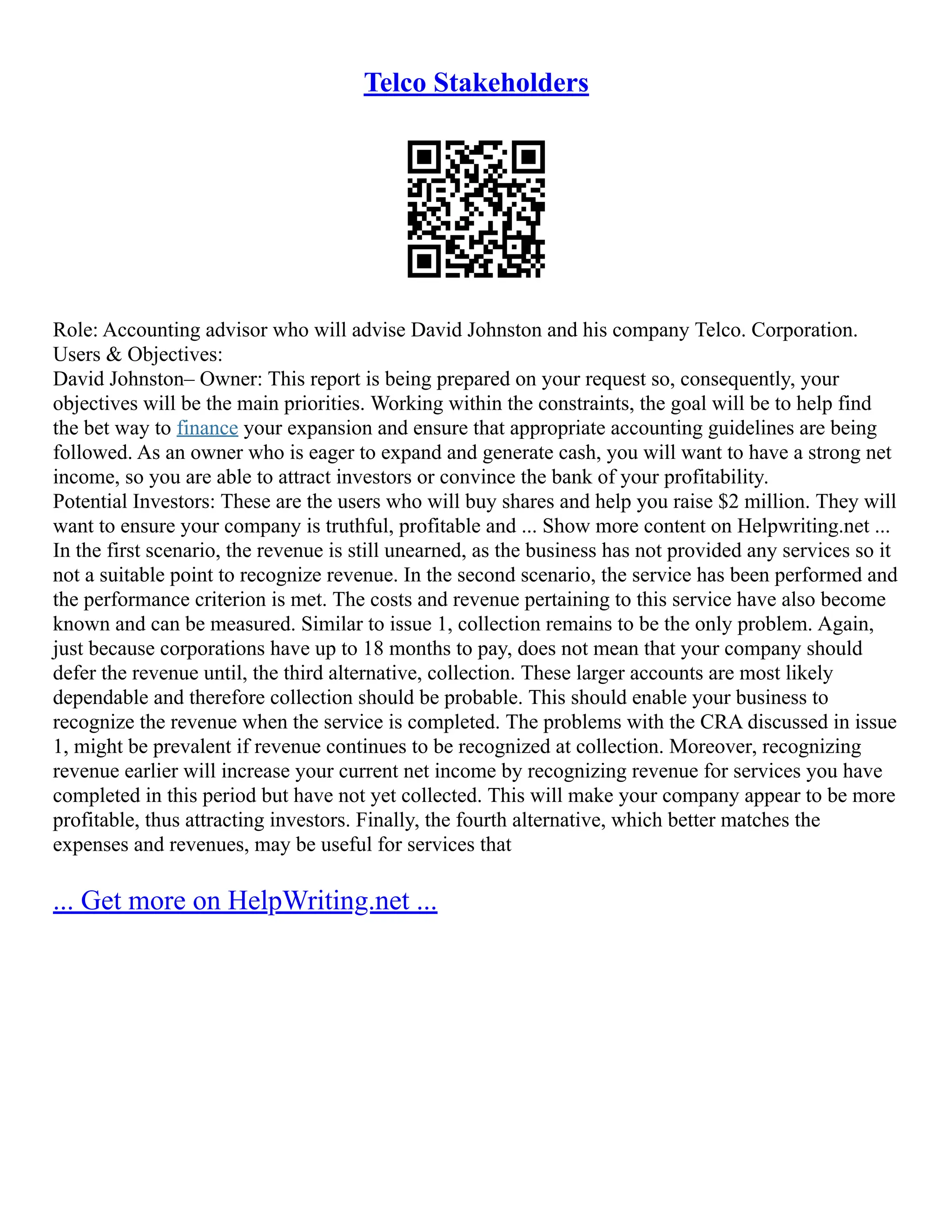 Telco Stakeholders
Role: Accounting advisor who will advise David Johnston and his company Telco. Corporation.
Users & Objectives:
David Johnston– Owner: This report is being prepared on your request so, consequently, your
objectives will be the main priorities. Working within the constraints, the goal will be to help find
the bet way to finance your expansion and ensure that appropriate accounting guidelines are being
followed. As an owner who is eager to expand and generate cash, you will want to have a strong net
income, so you are able to attract investors or convince the bank of your profitability.
Potential Investors: These are the users who will buy shares and help you raise $2 million. They will
want to ensure your company is truthful, profitable and ... Show more content on Helpwriting.net ...
In the first scenario, the revenue is still unearned, as the business has not provided any services so it
not a suitable point to recognize revenue. In the second scenario, the service has been performed and
the performance criterion is met. The costs and revenue pertaining to this service have also become
known and can be measured. Similar to issue 1, collection remains to be the only problem. Again,
just because corporations have up to 18 months to pay, does not mean that your company should
defer the revenue until, the third alternative, collection. These larger accounts are most likely
dependable and therefore collection should be probable. This should enable your business to
recognize the revenue when the service is completed. The problems with the CRA discussed in issue
1, might be prevalent if revenue continues to be recognized at collection. Moreover, recognizing
revenue earlier will increase your current net income by recognizing revenue for services you have
completed in this period but have not yet collected. This will make your company appear to be more
profitable, thus attracting investors. Finally, the fourth alternative, which better matches the
expenses and revenues, may be useful for services that
... Get more on HelpWriting.net ...
 
