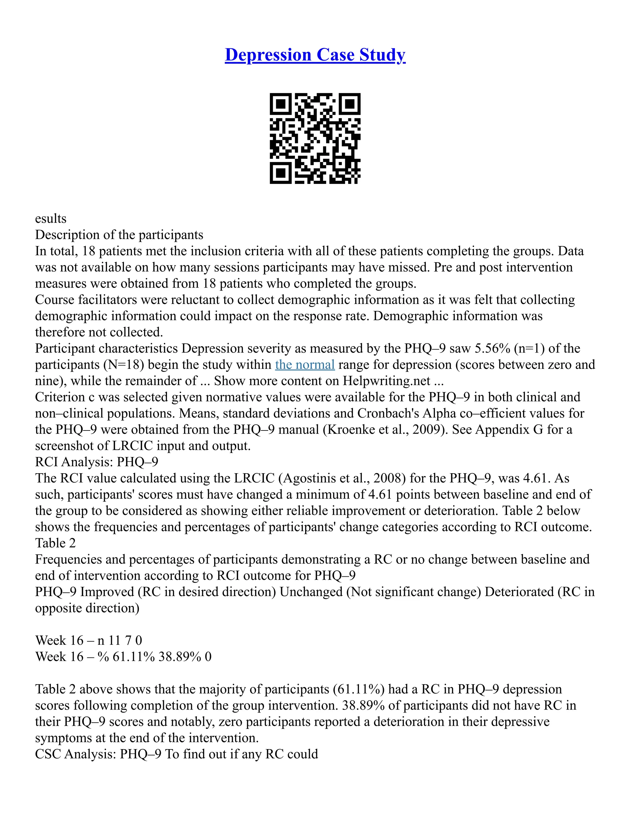 Depression Case Study
esults
Description of the participants
In total, 18 patients met the inclusion criteria with all of these patients completing the groups. Data
was not available on how many sessions participants may have missed. Pre and post intervention
measures were obtained from 18 patients who completed the groups.
Course facilitators were reluctant to collect demographic information as it was felt that collecting
demographic information could impact on the response rate. Demographic information was
therefore not collected.
Participant characteristics Depression severity as measured by the PHQ–9 saw 5.56% (n=1) of the
participants (N=18) begin the study within the normal range for depression (scores between zero and
nine), while the remainder of ... Show more content on Helpwriting.net ...
Criterion c was selected given normative values were available for the PHQ–9 in both clinical and
non–clinical populations. Means, standard deviations and Cronbach's Alpha co–efficient values for
the PHQ–9 were obtained from the PHQ–9 manual (Kroenke et al., 2009). See Appendix G for a
screenshot of LRCIC input and output.
RCI Analysis: PHQ–9
The RCI value calculated using the LRCIC (Agostinis et al., 2008) for the PHQ–9, was 4.61. As
such, participants' scores must have changed a minimum of 4.61 points between baseline and end of
the group to be considered as showing either reliable improvement or deterioration. Table 2 below
shows the frequencies and percentages of participants' change categories according to RCI outcome.
Table 2
Frequencies and percentages of participants demonstrating a RC or no change between baseline and
end of intervention according to RCI outcome for PHQ–9
PHQ–9 Improved (RC in desired direction) Unchanged (Not significant change) Deteriorated (RC in
opposite direction)
Week 16 – n 11 7 0
Week 16 – % 61.11% 38.89% 0
Table 2 above shows that the majority of participants (61.11%) had a RC in PHQ–9 depression
scores following completion of the group intervention. 38.89% of participants did not have RC in
their PHQ–9 scores and notably, zero participants reported a deterioration in their depressive
symptoms at the end of the intervention.
CSC Analysis: PHQ–9 To find out if any RC could
 