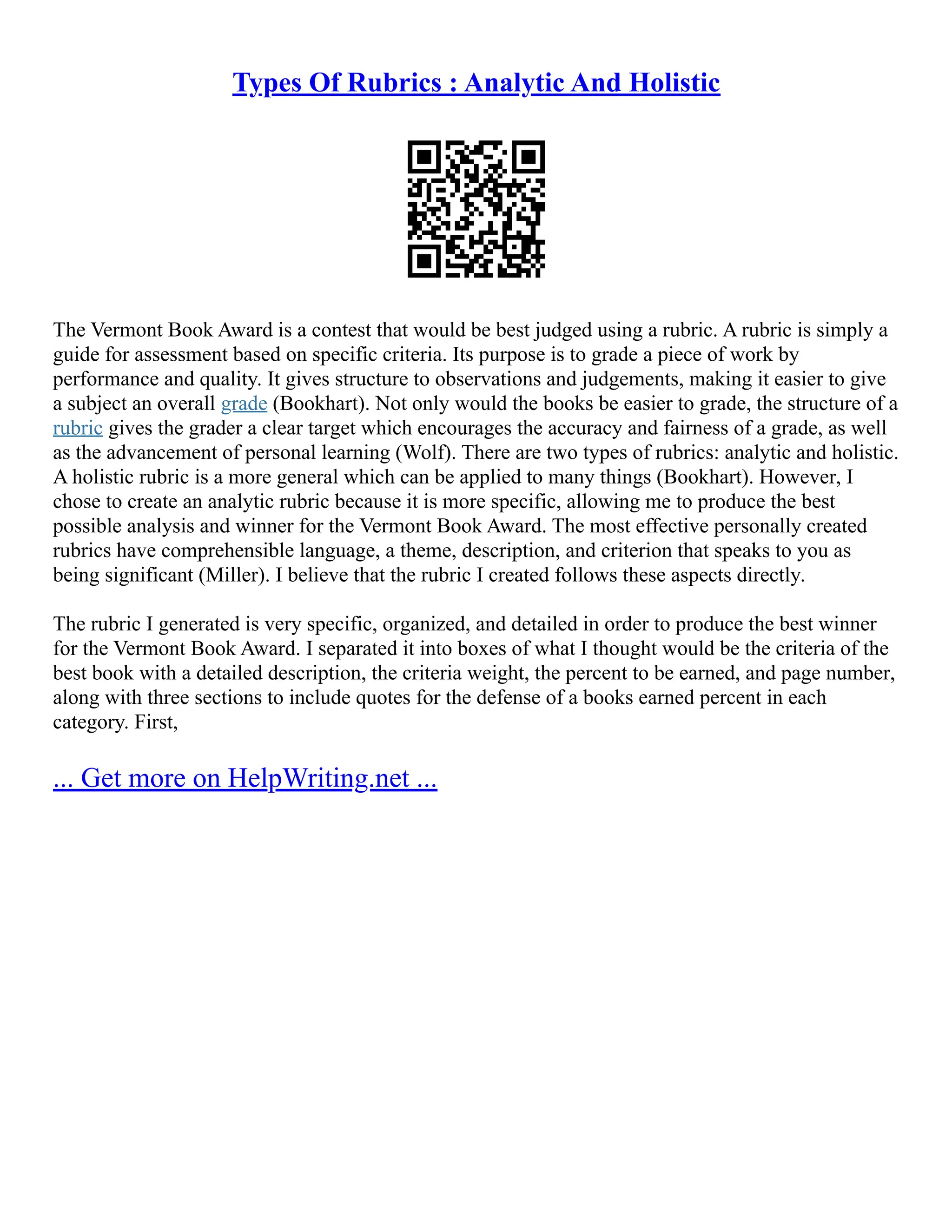 Types Of Rubrics : Analytic And Holistic
The Vermont Book Award is a contest that would be best judged using a rubric. A rubric is simply a
guide for assessment based on specific criteria. Its purpose is to grade a piece of work by
performance and quality. It gives structure to observations and judgements, making it easier to give
a subject an overall grade (Bookhart). Not only would the books be easier to grade, the structure of a
rubric gives the grader a clear target which encourages the accuracy and fairness of a grade, as well
as the advancement of personal learning (Wolf). There are two types of rubrics: analytic and holistic.
A holistic rubric is a more general which can be applied to many things (Bookhart). However, I
chose to create an analytic rubric because it is more specific, allowing me to produce the best
possible analysis and winner for the Vermont Book Award. The most effective personally created
rubrics have comprehensible language, a theme, description, and criterion that speaks to you as
being significant (Miller). I believe that the rubric I created follows these aspects directly.
The rubric I generated is very specific, organized, and detailed in order to produce the best winner
for the Vermont Book Award. I separated it into boxes of what I thought would be the criteria of the
best book with a detailed description, the criteria weight, the percent to be earned, and page number,
along with three sections to include quotes for the defense of a books earned percent in each
category. First,
... Get more on HelpWriting.net ...
 