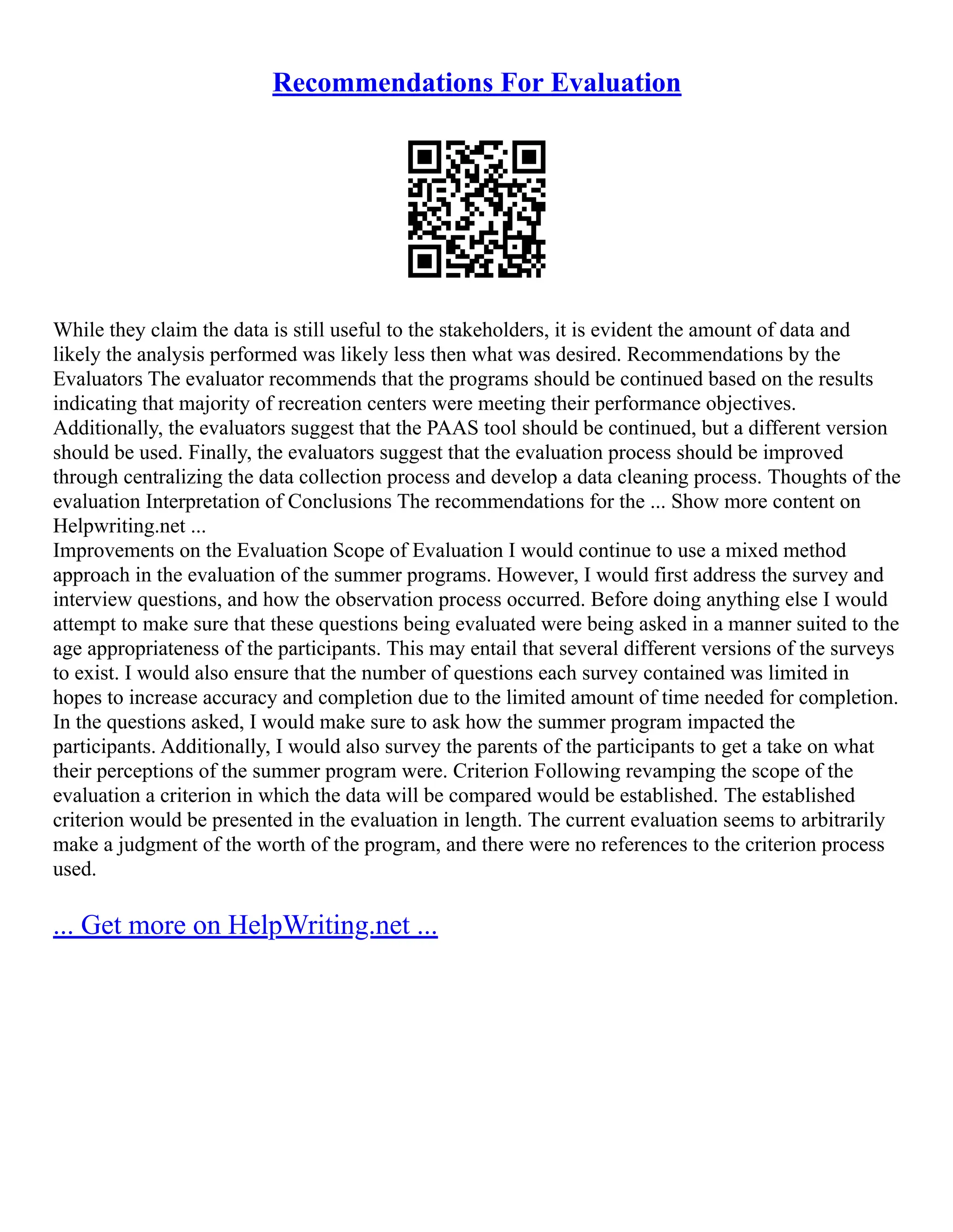 Recommendations For Evaluation
While they claim the data is still useful to the stakeholders, it is evident the amount of data and
likely the analysis performed was likely less then what was desired. Recommendations by the
Evaluators The evaluator recommends that the programs should be continued based on the results
indicating that majority of recreation centers were meeting their performance objectives.
Additionally, the evaluators suggest that the PAAS tool should be continued, but a different version
should be used. Finally, the evaluators suggest that the evaluation process should be improved
through centralizing the data collection process and develop a data cleaning process. Thoughts of the
evaluation Interpretation of Conclusions The recommendations for the ... Show more content on
Helpwriting.net ...
Improvements on the Evaluation Scope of Evaluation I would continue to use a mixed method
approach in the evaluation of the summer programs. However, I would first address the survey and
interview questions, and how the observation process occurred. Before doing anything else I would
attempt to make sure that these questions being evaluated were being asked in a manner suited to the
age appropriateness of the participants. This may entail that several different versions of the surveys
to exist. I would also ensure that the number of questions each survey contained was limited in
hopes to increase accuracy and completion due to the limited amount of time needed for completion.
In the questions asked, I would make sure to ask how the summer program impacted the
participants. Additionally, I would also survey the parents of the participants to get a take on what
their perceptions of the summer program were. Criterion Following revamping the scope of the
evaluation a criterion in which the data will be compared would be established. The established
criterion would be presented in the evaluation in length. The current evaluation seems to arbitrarily
make a judgment of the worth of the program, and there were no references to the criterion process
used.
... Get more on HelpWriting.net ...
 