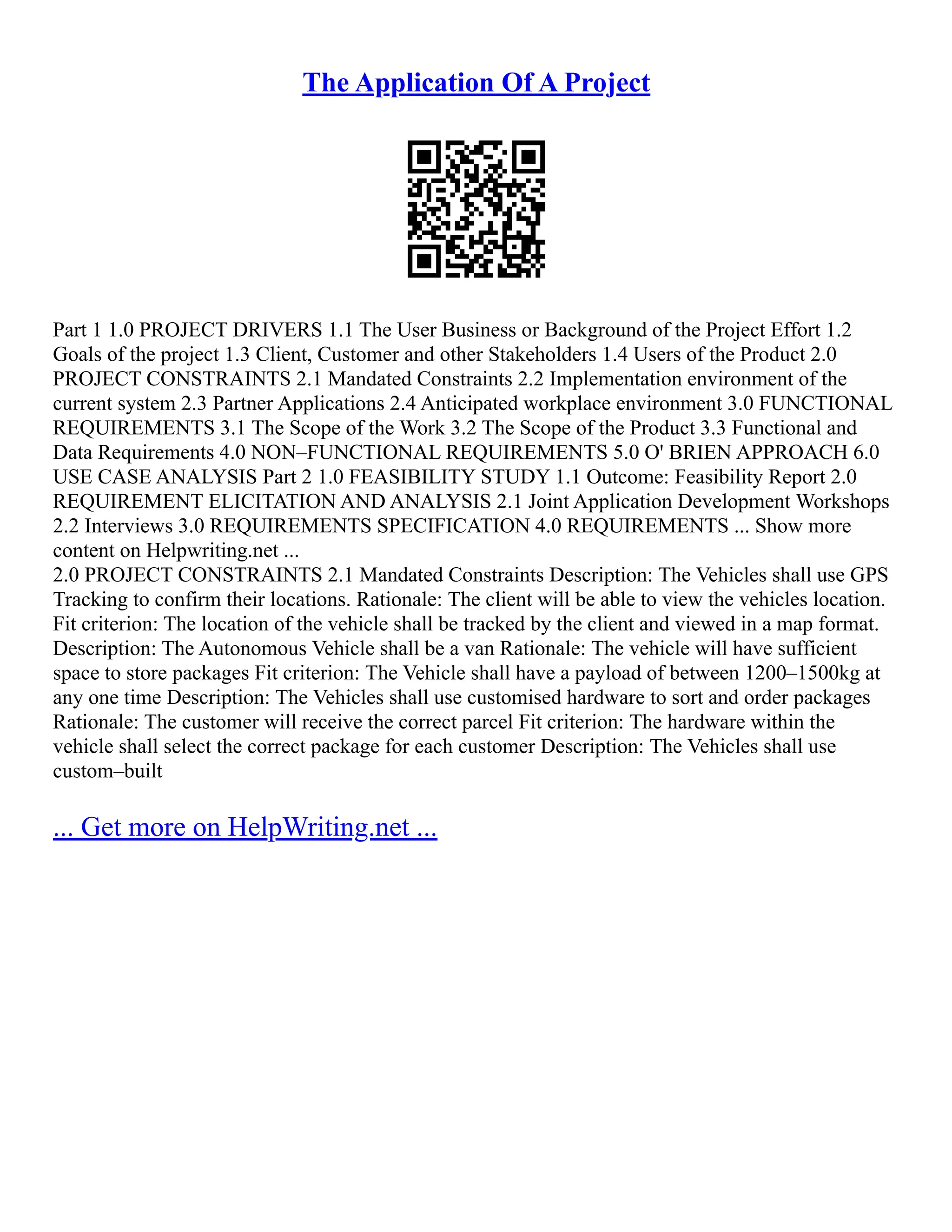 The Application Of A Project
Part 1 1.0 PROJECT DRIVERS 1.1 The User Business or Background of the Project Effort 1.2
Goals of the project 1.3 Client, Customer and other Stakeholders 1.4 Users of the Product 2.0
PROJECT CONSTRAINTS 2.1 Mandated Constraints 2.2 Implementation environment of the
current system 2.3 Partner Applications 2.4 Anticipated workplace environment 3.0 FUNCTIONAL
REQUIREMENTS 3.1 The Scope of the Work 3.2 The Scope of the Product 3.3 Functional and
Data Requirements 4.0 NON–FUNCTIONAL REQUIREMENTS 5.0 O' BRIEN APPROACH 6.0
USE CASE ANALYSIS Part 2 1.0 FEASIBILITY STUDY 1.1 Outcome: Feasibility Report 2.0
REQUIREMENT ELICITATION AND ANALYSIS 2.1 Joint Application Development Workshops
2.2 Interviews 3.0 REQUIREMENTS SPECIFICATION 4.0 REQUIREMENTS ... Show more
content on Helpwriting.net ...
2.0 PROJECT CONSTRAINTS 2.1 Mandated Constraints Description: The Vehicles shall use GPS
Tracking to confirm their locations. Rationale: The client will be able to view the vehicles location.
Fit criterion: The location of the vehicle shall be tracked by the client and viewed in a map format.
Description: The Autonomous Vehicle shall be a van Rationale: The vehicle will have sufficient
space to store packages Fit criterion: The Vehicle shall have a payload of between 1200–1500kg at
any one time Description: The Vehicles shall use customised hardware to sort and order packages
Rationale: The customer will receive the correct parcel Fit criterion: The hardware within the
vehicle shall select the correct package for each customer Description: The Vehicles shall use
custom–built
... Get more on HelpWriting.net ...
 