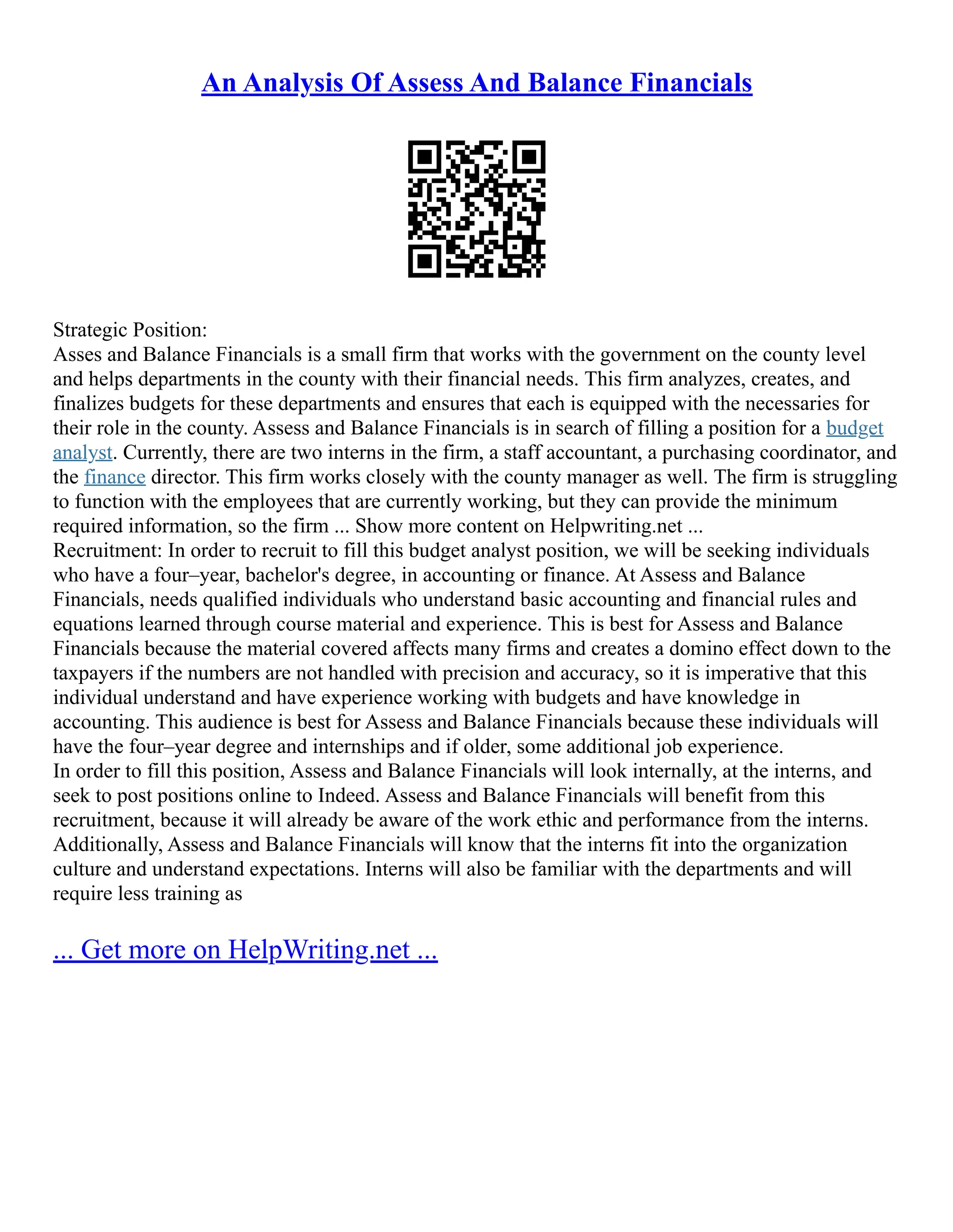 An Analysis Of Assess And Balance Financials
Strategic Position:
Asses and Balance Financials is a small firm that works with the government on the county level
and helps departments in the county with their financial needs. This firm analyzes, creates, and
finalizes budgets for these departments and ensures that each is equipped with the necessaries for
their role in the county. Assess and Balance Financials is in search of filling a position for a budget
analyst. Currently, there are two interns in the firm, a staff accountant, a purchasing coordinator, and
the finance director. This firm works closely with the county manager as well. The firm is struggling
to function with the employees that are currently working, but they can provide the minimum
required information, so the firm ... Show more content on Helpwriting.net ...
Recruitment: In order to recruit to fill this budget analyst position, we will be seeking individuals
who have a four–year, bachelor's degree, in accounting or finance. At Assess and Balance
Financials, needs qualified individuals who understand basic accounting and financial rules and
equations learned through course material and experience. This is best for Assess and Balance
Financials because the material covered affects many firms and creates a domino effect down to the
taxpayers if the numbers are not handled with precision and accuracy, so it is imperative that this
individual understand and have experience working with budgets and have knowledge in
accounting. This audience is best for Assess and Balance Financials because these individuals will
have the four–year degree and internships and if older, some additional job experience.
In order to fill this position, Assess and Balance Financials will look internally, at the interns, and
seek to post positions online to Indeed. Assess and Balance Financials will benefit from this
recruitment, because it will already be aware of the work ethic and performance from the interns.
Additionally, Assess and Balance Financials will know that the interns fit into the organization
culture and understand expectations. Interns will also be familiar with the departments and will
require less training as
... Get more on HelpWriting.net ...
 