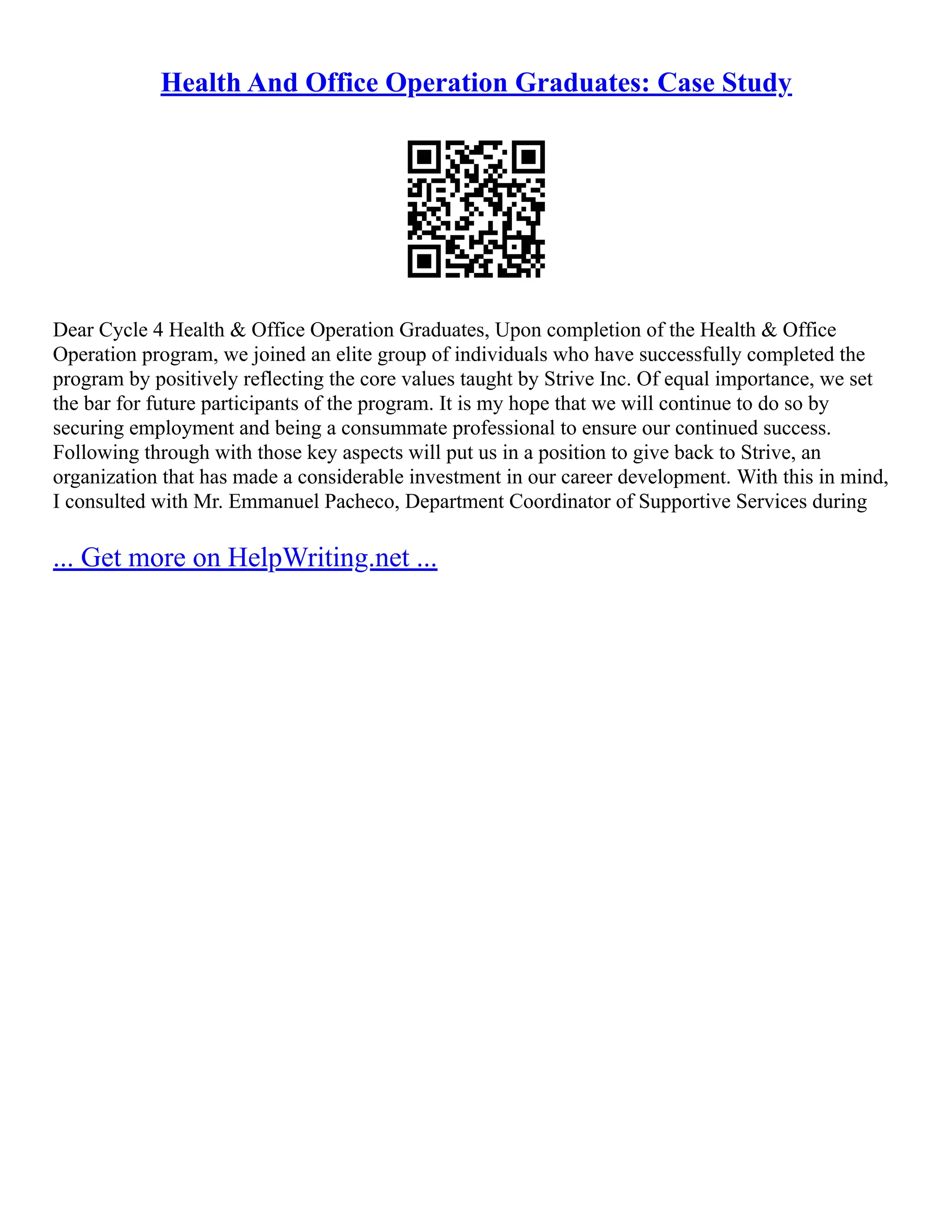 Health And Office Operation Graduates: Case Study
Dear Cycle 4 Health & Office Operation Graduates, Upon completion of the Health & Office
Operation program, we joined an elite group of individuals who have successfully completed the
program by positively reflecting the core values taught by Strive Inc. Of equal importance, we set
the bar for future participants of the program. It is my hope that we will continue to do so by
securing employment and being a consummate professional to ensure our continued success.
Following through with those key aspects will put us in a position to give back to Strive, an
organization that has made a considerable investment in our career development. With this in mind,
I consulted with Mr. Emmanuel Pacheco, Department Coordinator of Supportive Services during
... Get more on HelpWriting.net ...
 