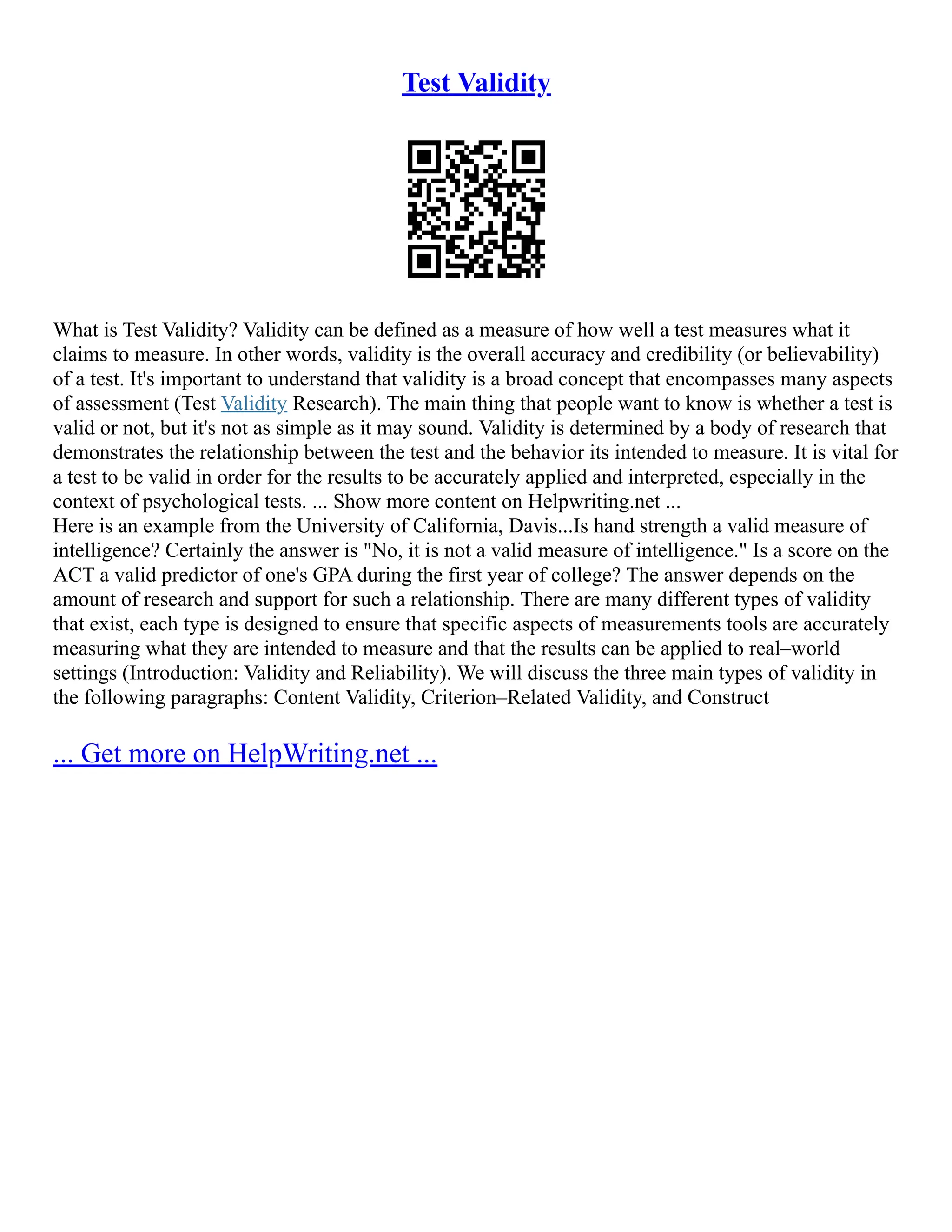 Test Validity
What is Test Validity? Validity can be defined as a measure of how well a test measures what it
claims to measure. In other words, validity is the overall accuracy and credibility (or believability)
of a test. It's important to understand that validity is a broad concept that encompasses many aspects
of assessment (Test Validity Research). The main thing that people want to know is whether a test is
valid or not, but it's not as simple as it may sound. Validity is determined by a body of research that
demonstrates the relationship between the test and the behavior its intended to measure. It is vital for
a test to be valid in order for the results to be accurately applied and interpreted, especially in the
context of psychological tests. ... Show more content on Helpwriting.net ...
Here is an example from the University of California, Davis...Is hand strength a valid measure of
intelligence? Certainly the answer is "No, it is not a valid measure of intelligence." Is a score on the
ACT a valid predictor of one's GPA during the first year of college? The answer depends on the
amount of research and support for such a relationship. There are many different types of validity
that exist, each type is designed to ensure that specific aspects of measurements tools are accurately
measuring what they are intended to measure and that the results can be applied to real–world
settings (Introduction: Validity and Reliability). We will discuss the three main types of validity in
the following paragraphs: Content Validity, Criterion–Related Validity, and Construct
... Get more on HelpWriting.net ...
 