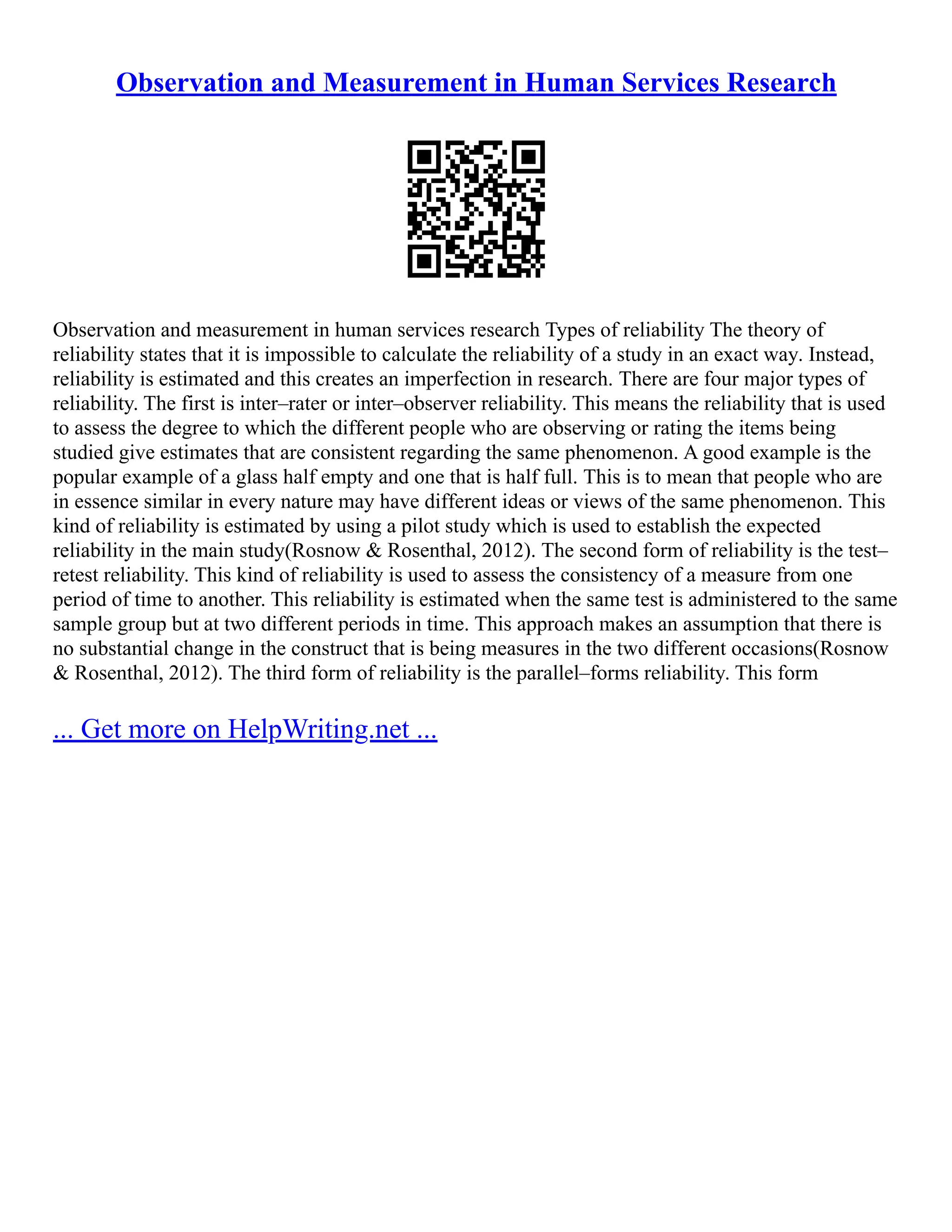 Observation and Measurement in Human Services Research
Observation and measurement in human services research Types of reliability The theory of
reliability states that it is impossible to calculate the reliability of a study in an exact way. Instead,
reliability is estimated and this creates an imperfection in research. There are four major types of
reliability. The first is inter–rater or inter–observer reliability. This means the reliability that is used
to assess the degree to which the different people who are observing or rating the items being
studied give estimates that are consistent regarding the same phenomenon. A good example is the
popular example of a glass half empty and one that is half full. This is to mean that people who are
in essence similar in every nature may have different ideas or views of the same phenomenon. This
kind of reliability is estimated by using a pilot study which is used to establish the expected
reliability in the main study(Rosnow & Rosenthal, 2012). The second form of reliability is the test–
retest reliability. This kind of reliability is used to assess the consistency of a measure from one
period of time to another. This reliability is estimated when the same test is administered to the same
sample group but at two different periods in time. This approach makes an assumption that there is
no substantial change in the construct that is being measures in the two different occasions(Rosnow
& Rosenthal, 2012). The third form of reliability is the parallel–forms reliability. This form
... Get more on HelpWriting.net ...
 