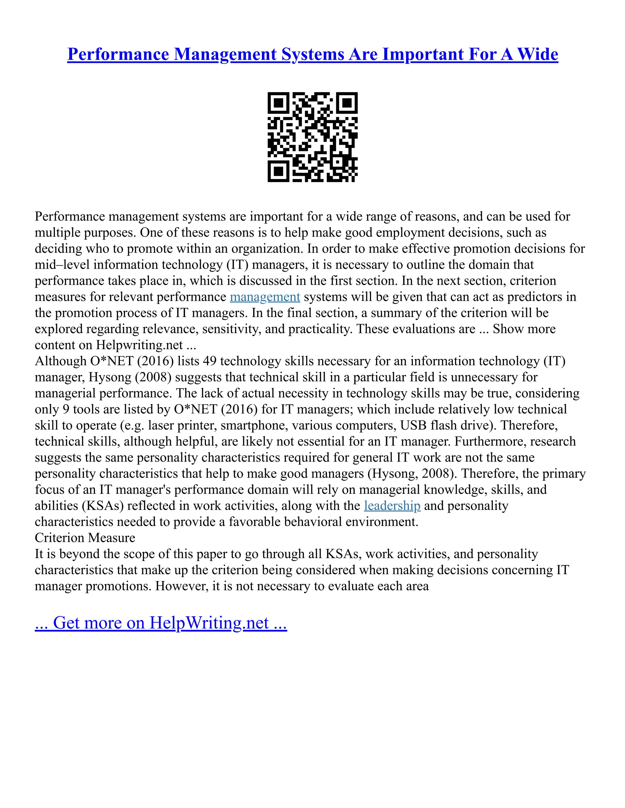 Performance Management Systems Are Important For A Wide
Performance management systems are important for a wide range of reasons, and can be used for
multiple purposes. One of these reasons is to help make good employment decisions, such as
deciding who to promote within an organization. In order to make effective promotion decisions for
mid–level information technology (IT) managers, it is necessary to outline the domain that
performance takes place in, which is discussed in the first section. In the next section, criterion
measures for relevant performance management systems will be given that can act as predictors in
the promotion process of IT managers. In the final section, a summary of the criterion will be
explored regarding relevance, sensitivity, and practicality. These evaluations are ... Show more
content on Helpwriting.net ...
Although O*NET (2016) lists 49 technology skills necessary for an information technology (IT)
manager, Hysong (2008) suggests that technical skill in a particular field is unnecessary for
managerial performance. The lack of actual necessity in technology skills may be true, considering
only 9 tools are listed by O*NET (2016) for IT managers; which include relatively low technical
skill to operate (e.g. laser printer, smartphone, various computers, USB flash drive). Therefore,
technical skills, although helpful, are likely not essential for an IT manager. Furthermore, research
suggests the same personality characteristics required for general IT work are not the same
personality characteristics that help to make good managers (Hysong, 2008). Therefore, the primary
focus of an IT manager's performance domain will rely on managerial knowledge, skills, and
abilities (KSAs) reflected in work activities, along with the leadership and personality
characteristics needed to provide a favorable behavioral environment.
Criterion Measure
It is beyond the scope of this paper to go through all KSAs, work activities, and personality
characteristics that make up the criterion being considered when making decisions concerning IT
manager promotions. However, it is not necessary to evaluate each area
... Get more on HelpWriting.net ...
 