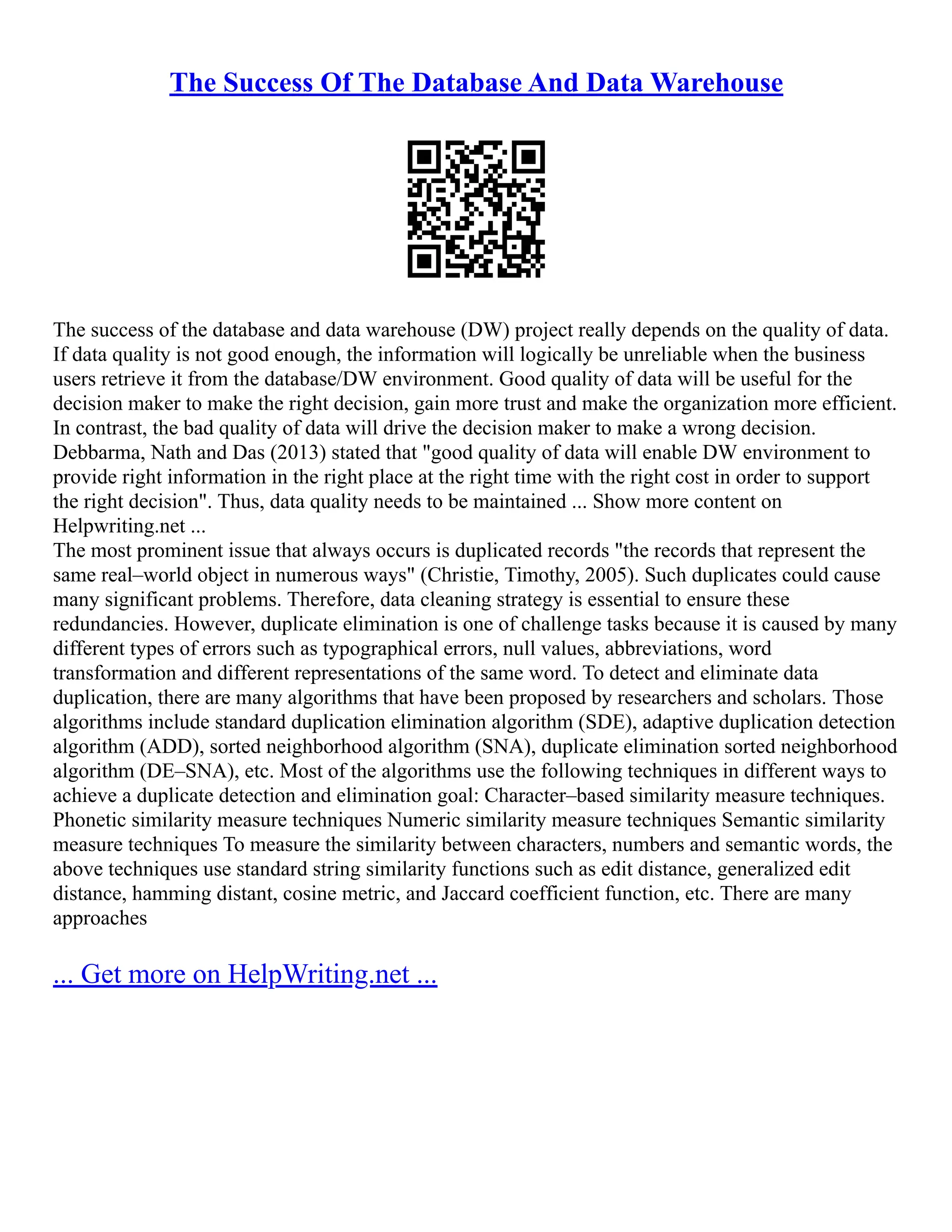 The Success Of The Database And Data Warehouse
The success of the database and data warehouse (DW) project really depends on the quality of data.
If data quality is not good enough, the information will logically be unreliable when the business
users retrieve it from the database/DW environment. Good quality of data will be useful for the
decision maker to make the right decision, gain more trust and make the organization more efficient.
In contrast, the bad quality of data will drive the decision maker to make a wrong decision.
Debbarma, Nath and Das (2013) stated that "good quality of data will enable DW environment to
provide right information in the right place at the right time with the right cost in order to support
the right decision". Thus, data quality needs to be maintained ... Show more content on
Helpwriting.net ...
The most prominent issue that always occurs is duplicated records "the records that represent the
same real–world object in numerous ways" (Christie, Timothy, 2005). Such duplicates could cause
many significant problems. Therefore, data cleaning strategy is essential to ensure these
redundancies. However, duplicate elimination is one of challenge tasks because it is caused by many
different types of errors such as typographical errors, null values, abbreviations, word
transformation and different representations of the same word. To detect and eliminate data
duplication, there are many algorithms that have been proposed by researchers and scholars. Those
algorithms include standard duplication elimination algorithm (SDE), adaptive duplication detection
algorithm (ADD), sorted neighborhood algorithm (SNA), duplicate elimination sorted neighborhood
algorithm (DE–SNA), etc. Most of the algorithms use the following techniques in different ways to
achieve a duplicate detection and elimination goal: Character–based similarity measure techniques.
Phonetic similarity measure techniques Numeric similarity measure techniques Semantic similarity
measure techniques To measure the similarity between characters, numbers and semantic words, the
above techniques use standard string similarity functions such as edit distance, generalized edit
distance, hamming distant, cosine metric, and Jaccard coefficient function, etc. There are many
approaches
... Get more on HelpWriting.net ...
 