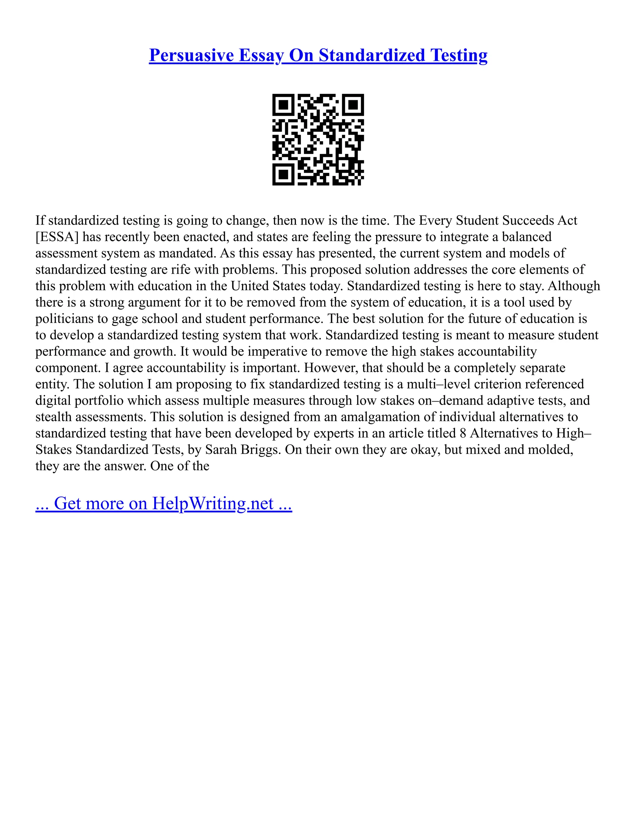 Persuasive Essay On Standardized Testing
If standardized testing is going to change, then now is the time. The Every Student Succeeds Act
[ESSA] has recently been enacted, and states are feeling the pressure to integrate a balanced
assessment system as mandated. As this essay has presented, the current system and models of
standardized testing are rife with problems. This proposed solution addresses the core elements of
this problem with education in the United States today. Standardized testing is here to stay. Although
there is a strong argument for it to be removed from the system of education, it is a tool used by
politicians to gage school and student performance. The best solution for the future of education is
to develop a standardized testing system that work. Standardized testing is meant to measure student
performance and growth. It would be imperative to remove the high stakes accountability
component. I agree accountability is important. However, that should be a completely separate
entity. The solution I am proposing to fix standardized testing is a multi–level criterion referenced
digital portfolio which assess multiple measures through low stakes on–demand adaptive tests, and
stealth assessments. This solution is designed from an amalgamation of individual alternatives to
standardized testing that have been developed by experts in an article titled 8 Alternatives to High–
Stakes Standardized Tests, by Sarah Briggs. On their own they are okay, but mixed and molded,
they are the answer. One of the
... Get more on HelpWriting.net ...
 
