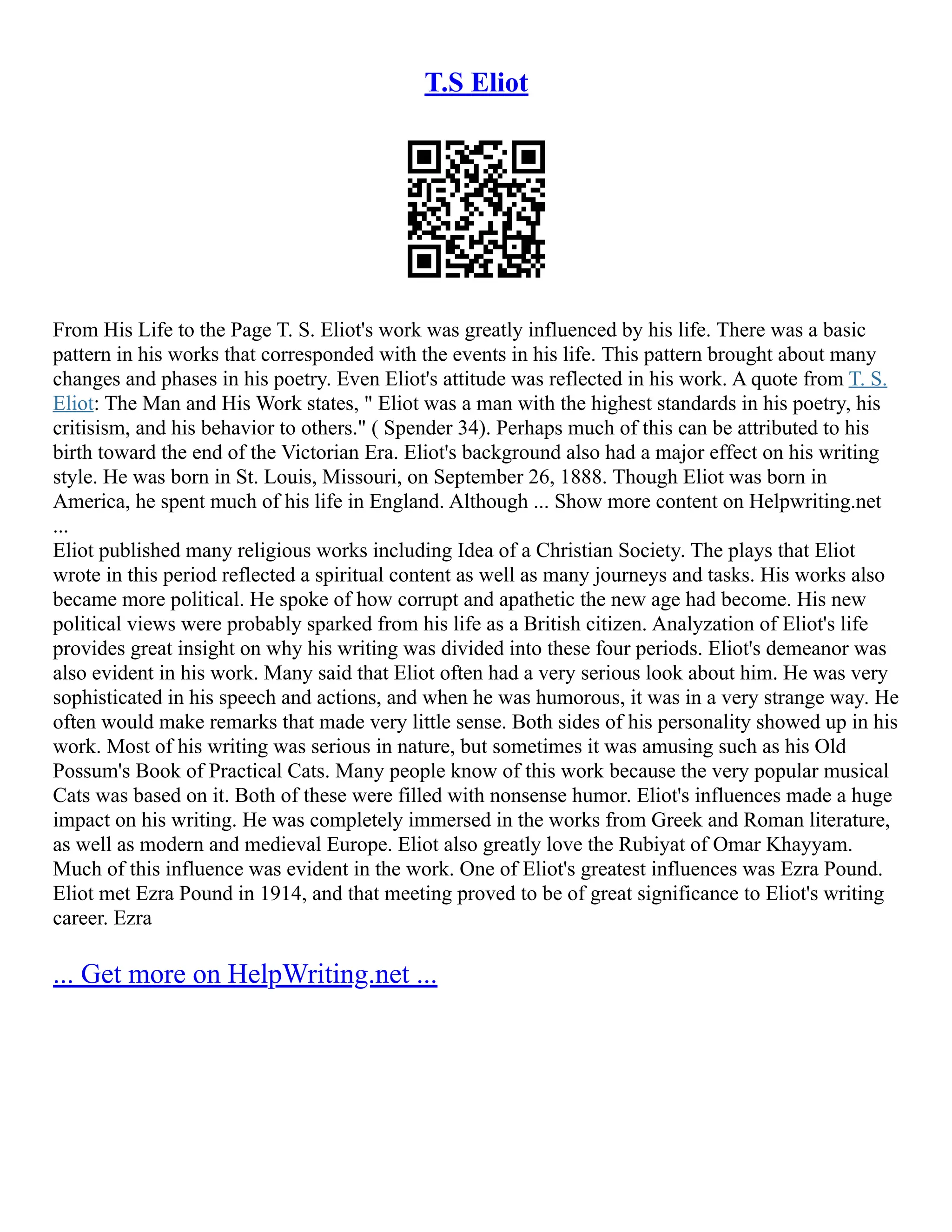 T.S Eliot
From His Life to the Page T. S. Eliot's work was greatly influenced by his life. There was a basic
pattern in his works that corresponded with the events in his life. This pattern brought about many
changes and phases in his poetry. Even Eliot's attitude was reflected in his work. A quote from T. S.
Eliot: The Man and His Work states, " Eliot was a man with the highest standards in his poetry, his
critisism, and his behavior to others." ( Spender 34). Perhaps much of this can be attributed to his
birth toward the end of the Victorian Era. Eliot's background also had a major effect on his writing
style. He was born in St. Louis, Missouri, on September 26, 1888. Though Eliot was born in
America, he spent much of his life in England. Although ... Show more content on Helpwriting.net
...
Eliot published many religious works including Idea of a Christian Society. The plays that Eliot
wrote in this period reflected a spiritual content as well as many journeys and tasks. His works also
became more political. He spoke of how corrupt and apathetic the new age had become. His new
political views were probably sparked from his life as a British citizen. Analyzation of Eliot's life
provides great insight on why his writing was divided into these four periods. Eliot's demeanor was
also evident in his work. Many said that Eliot often had a very serious look about him. He was very
sophisticated in his speech and actions, and when he was humorous, it was in a very strange way. He
often would make remarks that made very little sense. Both sides of his personality showed up in his
work. Most of his writing was serious in nature, but sometimes it was amusing such as his Old
Possum's Book of Practical Cats. Many people know of this work because the very popular musical
Cats was based on it. Both of these were filled with nonsense humor. Eliot's influences made a huge
impact on his writing. He was completely immersed in the works from Greek and Roman literature,
as well as modern and medieval Europe. Eliot also greatly love the Rubiyat of Omar Khayyam.
Much of this influence was evident in the work. One of Eliot's greatest influences was Ezra Pound.
Eliot met Ezra Pound in 1914, and that meeting proved to be of great significance to Eliot's writing
career. Ezra
... Get more on HelpWriting.net ...
 