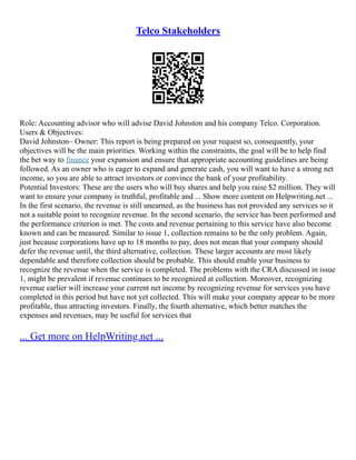 Telco Stakeholders
Role: Accounting advisor who will advise David Johnston and his company Telco. Corporation.
Users & Objectives:
David Johnston– Owner: This report is being prepared on your request so, consequently, your
objectives will be the main priorities. Working within the constraints, the goal will be to help find
the bet way to finance your expansion and ensure that appropriate accounting guidelines are being
followed. As an owner who is eager to expand and generate cash, you will want to have a strong net
income, so you are able to attract investors or convince the bank of your profitability.
Potential Investors: These are the users who will buy shares and help you raise $2 million. They will
want to ensure your company is truthful, profitable and ... Show more content on Helpwriting.net ...
In the first scenario, the revenue is still unearned, as the business has not provided any services so it
not a suitable point to recognize revenue. In the second scenario, the service has been performed and
the performance criterion is met. The costs and revenue pertaining to this service have also become
known and can be measured. Similar to issue 1, collection remains to be the only problem. Again,
just because corporations have up to 18 months to pay, does not mean that your company should
defer the revenue until, the third alternative, collection. These larger accounts are most likely
dependable and therefore collection should be probable. This should enable your business to
recognize the revenue when the service is completed. The problems with the CRA discussed in issue
1, might be prevalent if revenue continues to be recognized at collection. Moreover, recognizing
revenue earlier will increase your current net income by recognizing revenue for services you have
completed in this period but have not yet collected. This will make your company appear to be more
profitable, thus attracting investors. Finally, the fourth alternative, which better matches the
expenses and revenues, may be useful for services that
... Get more on HelpWriting.net ...
 