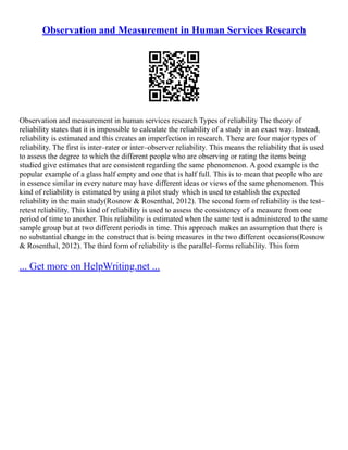 Observation and Measurement in Human Services Research
Observation and measurement in human services research Types of reliability The theory of
reliability states that it is impossible to calculate the reliability of a study in an exact way. Instead,
reliability is estimated and this creates an imperfection in research. There are four major types of
reliability. The first is inter–rater or inter–observer reliability. This means the reliability that is used
to assess the degree to which the different people who are observing or rating the items being
studied give estimates that are consistent regarding the same phenomenon. A good example is the
popular example of a glass half empty and one that is half full. This is to mean that people who are
in essence similar in every nature may have different ideas or views of the same phenomenon. This
kind of reliability is estimated by using a pilot study which is used to establish the expected
reliability in the main study(Rosnow & Rosenthal, 2012). The second form of reliability is the test–
retest reliability. This kind of reliability is used to assess the consistency of a measure from one
period of time to another. This reliability is estimated when the same test is administered to the same
sample group but at two different periods in time. This approach makes an assumption that there is
no substantial change in the construct that is being measures in the two different occasions(Rosnow
& Rosenthal, 2012). The third form of reliability is the parallel–forms reliability. This form
... Get more on HelpWriting.net ...
 