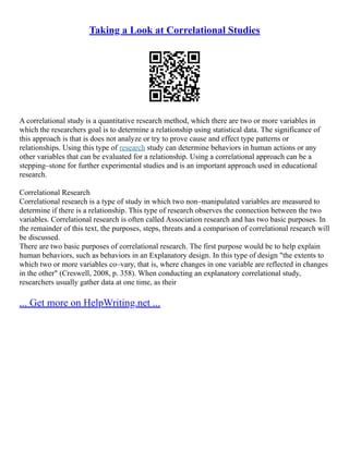 Taking a Look at Correlational Studies
A correlational study is a quantitative research method, which there are two or more variables in
which the researchers goal is to determine a relationship using statistical data. The significance of
this approach is that is does not analyze or try to prove cause and effect type patterns or
relationships. Using this type of research study can determine behaviors in human actions or any
other variables that can be evaluated for a relationship. Using a correlational approach can be a
stepping–stone for further experimental studies and is an important approach used in educational
research.
Correlational Research
Correlational research is a type of study in which two non–manipulated variables are measured to
determine if there is a relationship. This type of research observes the connection between the two
variables. Correlational research is often called Association research and has two basic purposes. In
the remainder of this text, the purposes, steps, threats and a comparison of correlational research will
be discussed.
There are two basic purposes of correlational research. The first purpose would be to help explain
human behaviors, such as behaviors in an Explanatory design. In this type of design "the extents to
which two or more variables co–vary, that is, where changes in one variable are reflected in changes
in the other" (Creswell, 2008, p. 358). When conducting an explanatory correlational study,
researchers usually gather data at one time, as their
... Get more on HelpWriting.net ...
 
