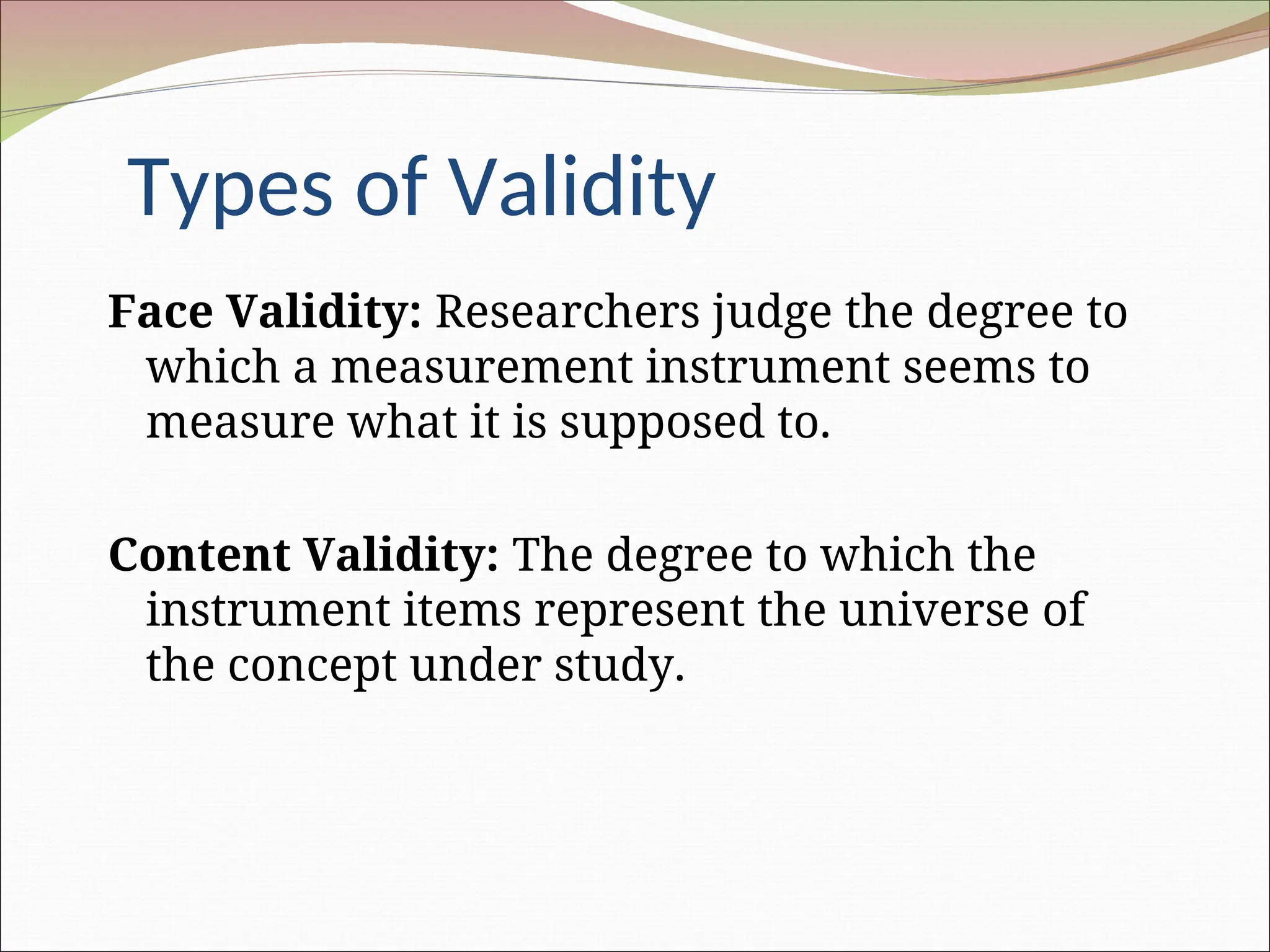 Types of Validity
Face Validity: Researchers judge the degree to
which a measurement instrument seems to
measure what it is supposed to.
Content Validity: The degree to which the
instrument items represent the universe of
the concept under study.
 