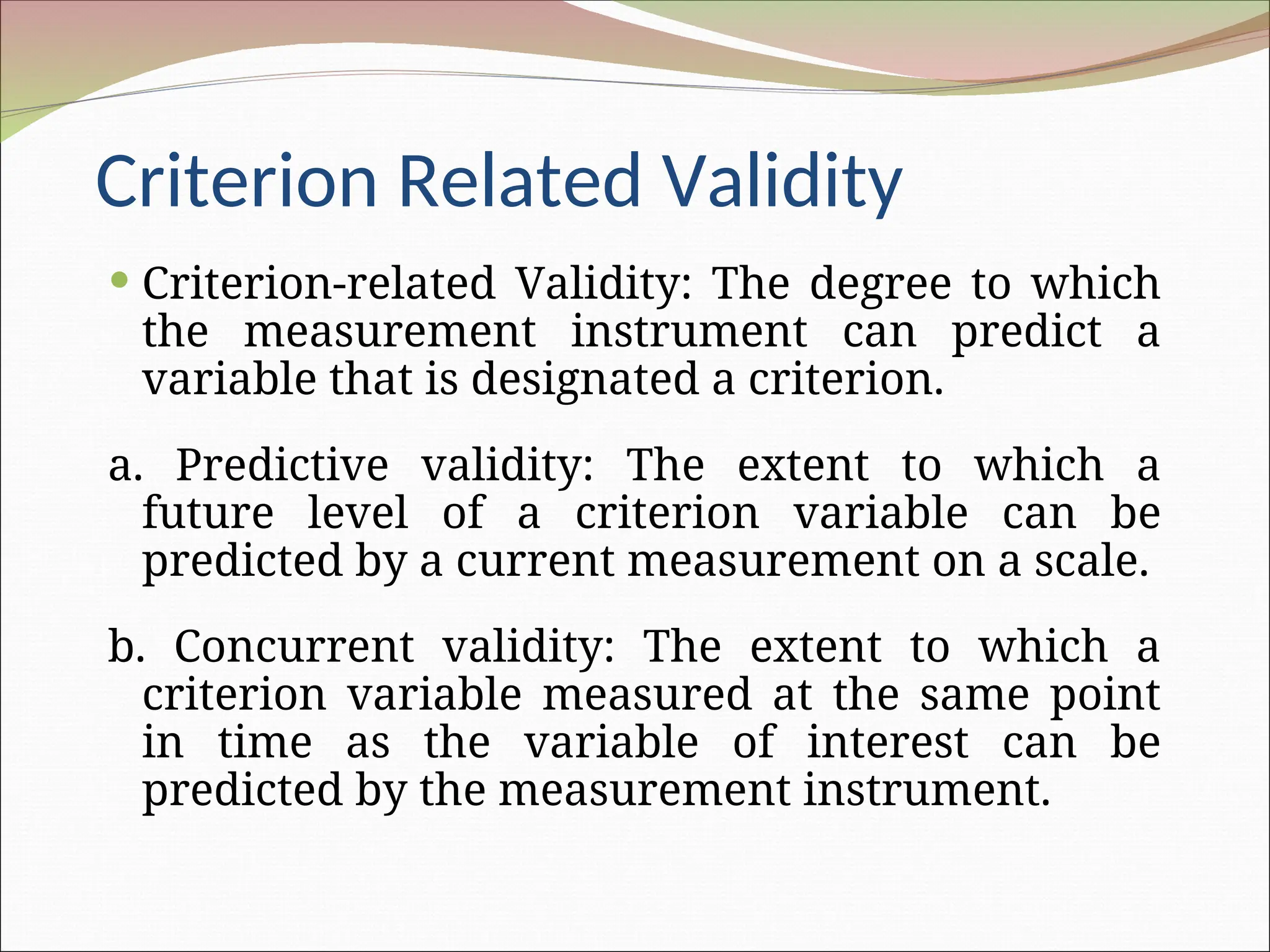 Criterion Related Validity
 Criterion-related Validity: The degree to which
the measurement instrument can predict a
variable that is designated a criterion.
a. Predictive validity: The extent to which a
future level of a criterion variable can be
predicted by a current measurement on a scale.
b. Concurrent validity: The extent to which a
criterion variable measured at the same point
in time as the variable of interest can be
predicted by the measurement instrument.
 