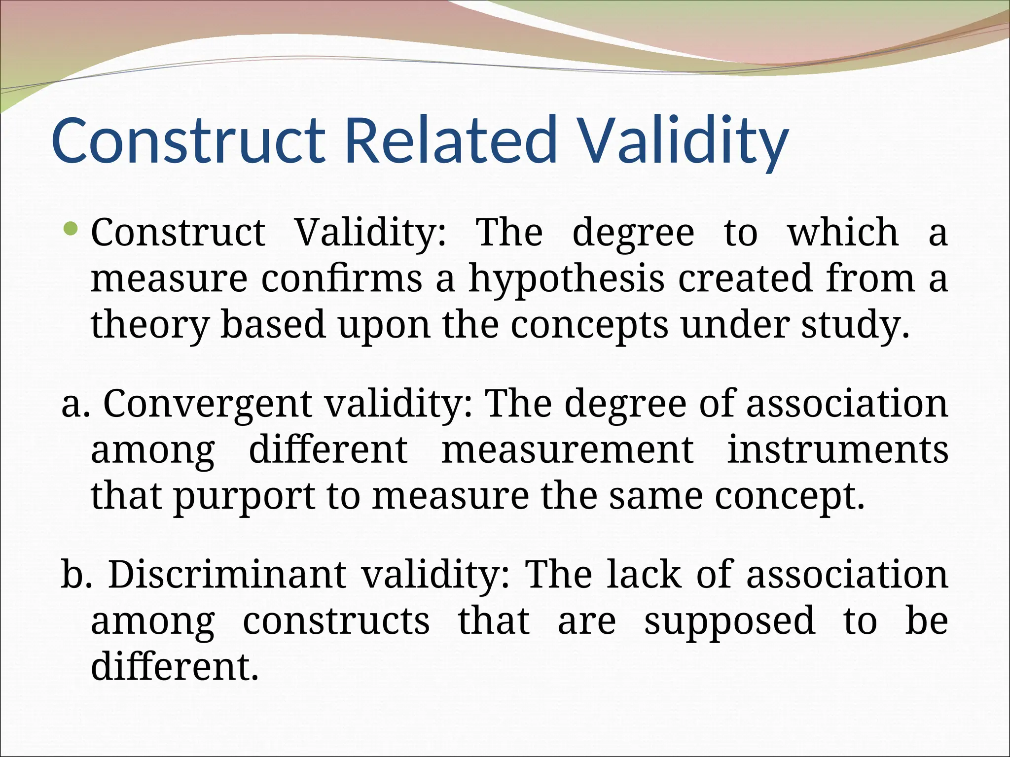 Construct Related Validity
 Construct Validity: The degree to which a
measure confirms a hypothesis created from a
theory based upon the concepts under study.
a. Convergent validity: The degree of association
among different measurement instruments
that purport to measure the same concept.
b. Discriminant validity: The lack of association
among constructs that are supposed to be
different.
 