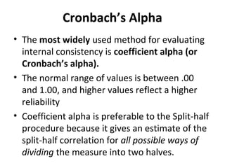 Cronbach’s Alpha
• The most widely used method for evaluating
internal consistency is coefficient alpha (or
Cronbach’s alpha).
• The normal range of values is between .00
and 1.00, and higher values reflect a higher
reliability
• Coefficient alpha is preferable to the Split-half
procedure because it gives an estimate of the
split-half correlation for all possible ways of
dividing the measure into two halves.
 