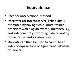 Equivalence
• Used for observational method
• Interrater (or interobserver) reliability is
estimated by having two or more trained
observers watching an event simultaneously,
and independently recording data according
to the instrument’s instructions.
• The data can then be used to compute an
index of equivalence or agreement between
observers.
 