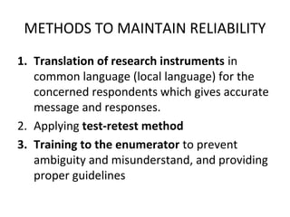 METHODS TO MAINTAIN RELIABILITY
1. Translation of research instruments in
common language (local language) for the
concerned respondents which gives accurate
message and responses.
2. Applying test-retest method
3. Training to the enumerator to prevent
ambiguity and misunderstand, and providing
proper guidelines
 