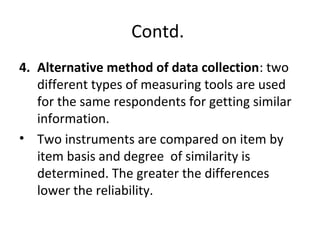Contd.
4. Alternative method of data collection: two
different types of measuring tools are used
for the same respondents for getting similar
information.
• Two instruments are compared on item by
item basis and degree of similarity is
determined. The greater the differences
lower the reliability.
 