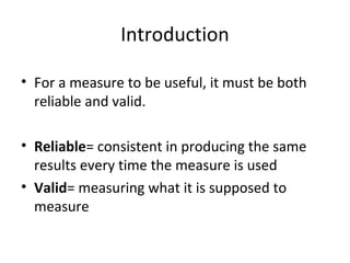 Introduction
• For a measure to be useful, it must be both
reliable and valid.
• Reliable= consistent in producing the same
results every time the measure is used
• Valid= measuring what it is supposed to
measure
 
