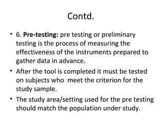 Contd.
• 6. Pre-testing: pre testing or preliminary
testing is the process of measuring the
effectiveness of the instruments prepared to
gather data in advance.
• After the tool is completed it must be tested
on subjects who meet the criterion for the
study sample.
• The study area/setting used for the pre testing
should match the population under study.
 