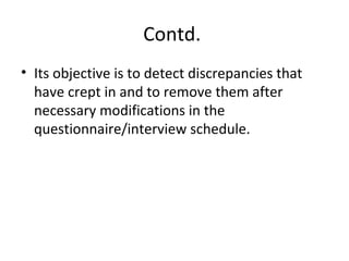 Contd.
• Its objective is to detect discrepancies that
have crept in and to remove them after
necessary modifications in the
questionnaire/interview schedule.
 
