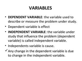 VARIABLES
• DEPENDENT VARIABLE: the variable used to
describe or measure the problem under study.
• Dependent variable is effect
• INDEPENDENT VARIABLE: the variable under
study that influence the problem (dependent
variable) is called independent variable.
• Independents variable is cause.
Any change in the dependent variable is due
to change in the independent variable.
 