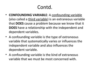 Contd.
• CONFOUNDING VARIABLE: A confounding variable
(also called a third variable) is an extraneous variable
that DOES cause a problem because we know that it
DOES have a relationship with the independent and
dependent variables.
• A confounding variable is the type of extraneous
variable that systematically varies or influences the
independent variable and also influences the
dependent variable.
• A confounding variable is the kind of extraneous
variable that we must be most concerned with.
 