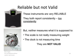 © A. Taylor
Do not duplicate without
author’s permission
28
Reliable but not Valid
165
These instruments are very RELIABLE
They both report consistently – too
consistently
But, neither measures what it is supposed to:
• The scale is not really measuring weight
• The clock is not measuring time
They are NOT VALID
 