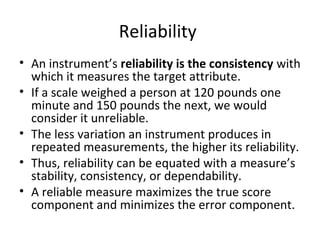 Reliability
• An instrument’s reliability is the consistency with
which it measures the target attribute.
• If a scale weighed a person at 120 pounds one
minute and 150 pounds the next, we would
consider it unreliable.
• The less variation an instrument produces in
repeated measurements, the higher its reliability.
• Thus, reliability can be equated with a measure’s
stability, consistency, or dependability.
• A reliable measure maximizes the true score
component and minimizes the error component.
 