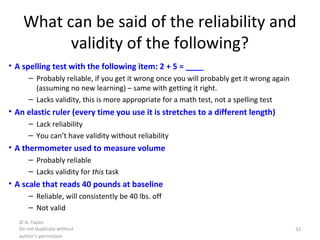 © A. Taylor
Do not duplicate without
author’s permission
32
What can be said of the reliability and
validity of the following?
• A spelling test with the following item: 2 + 5 = ____
– Probably reliable, if you get it wrong once you will probably get it wrong again
(assuming no new learning) – same with getting it right.
– Lacks validity, this is more appropriate for a math test, not a spelling test
• An elastic ruler (every time you use it is stretches to a different length)
– Lack reliability
– You can’t have validity without reliability
• A thermometer used to measure volume
– Probably reliable
– Lacks validity for this task
• A scale that reads 40 pounds at baseline
– Reliable, will consistently be 40 lbs. off
– Not valid
 