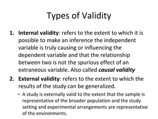 Types of Validity
1. Internal validity: refers to the extent to which it is
possible to make an inference the independent
variable is truly causing or influencing the
dependent variable and that the relationship
between two is not the spurious effect of an
extraneous variable. Also called causal validity
2. External validity: refers to the extent to which the
results of the study can be generalized.
– A study is externally valid to the extent that the sample is
representative of the broader population and the study
setting and experimental arrangements are representative
of the environments.
 