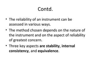 Contd.
• The reliability of an instrument can be
assessed in various ways.
• The method chosen depends on the nature of
the instrument and on the aspect of reliability
of greatest concern.
• Three key aspects are stability, internal
consistency, and equivalence.
 