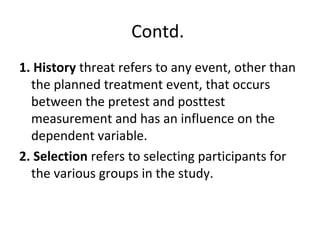 Contd.
1. History threat refers to any event, other than
the planned treatment event, that occurs
between the pretest and posttest
measurement and has an influence on the
dependent variable.
2. Selection refers to selecting participants for
the various groups in the study.
 