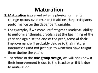 Maturation
3. Maturation is present when a physical or mental
change occurs over time and it affects the participants'
performance on the dependent variable.
• For example, if we measure first grade students' ability
to perform arithmetic problems at the beginning of the
year and again at the end of the year, some of their
improvement will probably be due to their natural
maturation (and not just due to what you have taught
them during the year).
• Therefore in the one group design, we will not know if
their improvement is due to the teacher or if it is due
to maturation.
 