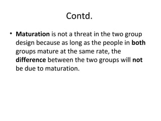Contd.
• Maturation is not a threat in the two group
design because as long as the people in both
groups mature at the same rate, the
difference between the two groups will not
be due to maturation.
 