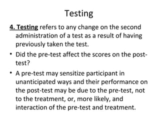 Testing
4. Testing refers to any change on the second
administration of a test as a result of having
previously taken the test.
• Did the pre-test affect the scores on the post-
test?
• A pre-test may sensitize participant in
unanticipated ways and their performance on
the post-test may be due to the pre-test, not
to the treatment, or, more likely, and
interaction of the pre-test and treatment.
 