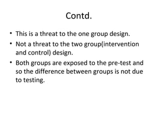 Contd.
• This is a threat to the one group design.
• Not a threat to the two group(intervention
and control) design.
• Both groups are exposed to the pre-test and
so the difference between groups is not due
to testing.
 