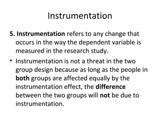 Instrumentation
5. Instrumentation refers to any change that
occurs in the way the dependent variable is
measured in the research study.
• Instrumentation is not a threat in the two
group design because as long as the people in
both groups are affected equally by the
instrumentation effect, the difference
between the two groups will not be due to
instrumentation.
 