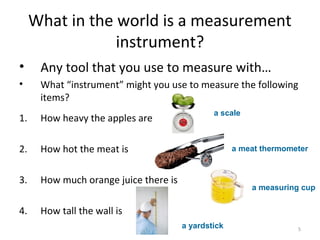 5
What in the world is a measurement
instrument?
• Any tool that you use to measure with…
• What “instrument” might you use to measure the following
items?
1. How heavy the apples are
2. How hot the meat is
3. How much orange juice there is
4. How tall the wall is
a scale
a meat thermometer
a measuring cup
a yardstick
 