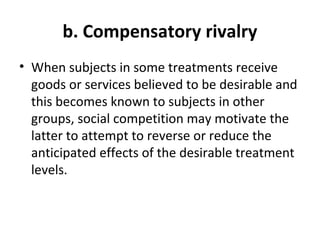 b. Compensatory rivalry
• When subjects in some treatments receive
goods or services believed to be desirable and
this becomes known to subjects in other
groups, social competition may motivate the
latter to attempt to reverse or reduce the
anticipated effects of the desirable treatment
levels.
 