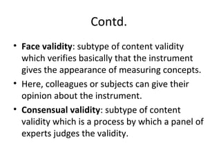 Contd.
• Face validity: subtype of content validity
which verifies basically that the instrument
gives the appearance of measuring concepts.
• Here, colleagues or subjects can give their
opinion about the instrument.
• Consensual validity: subtype of content
validity which is a process by which a panel of
experts judges the validity.
 