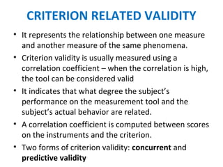 CRITERION RELATED VALIDITY
• It represents the relationship between one measure
and another measure of the same phenomena.
• Criterion validity is usually measured using a
correlation coefficient – when the correlation is high,
the tool can be considered valid
• It indicates that what degree the subject’s
performance on the measurement tool and the
subject’s actual behavior are related.
• A correlation coefficient is computed between scores
on the instruments and the criterion.
• Two forms of criterion validity: concurrent and
predictive validity
 