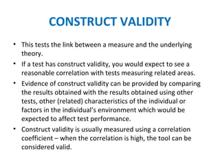 CONSTRUCT VALIDITY
• This tests the link between a measure and the underlying
theory.
• If a test has construct validity, you would expect to see a
reasonable correlation with tests measuring related areas.
• Evidence of construct validity can be provided by comparing
the results obtained with the results obtained using other
tests, other (related) characteristics of the individual or
factors in the individual’s environment which would be
expected to affect test performance.
• Construct validity is usually measured using a correlation
coefficient – when the correlation is high, the tool can be
considered valid.
 