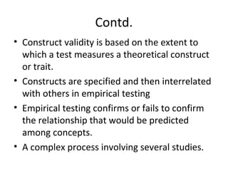 Contd.
• Construct validity is based on the extent to
which a test measures a theoretical construct
or trait.
• Constructs are specified and then interrelated
with others in empirical testing
• Empirical testing confirms or fails to confirm
the relationship that would be predicted
among concepts.
• A complex process involving several studies.
 