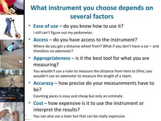 © A. Taylor
Do not duplicate without
author’s permission
6
What instrument you choose depends on
several factors
• Ease of use – do you know how to use it?
I still can’t figure out my pedometer.
• Access – do you have access to the instrument?
Where do you get a distance wheel from? What if you don’t have a car – and
therefore no odometer?
• Appropriateness – is it the best tool for what you are
measuring?
You wouldn’t use a ruler to measure the distance from here to Ohio; you
wouldn’t use an odometer to measure the length of a room.
• Accuracy – how precise do your measurements have to
be?
Counting paces is easy and cheap but only an estimate.
• Cost – how expensive is it to use the instrument or
interpret the results?
You can also use a laser but that can be really expensive.
 