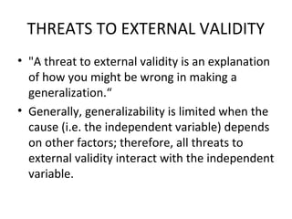 THREATS TO EXTERNAL VALIDITY
• "A threat to external validity is an explanation
of how you might be wrong in making a
generalization.“
• Generally, generalizability is limited when the
cause (i.e. the independent variable) depends
on other factors; therefore, all threats to
external validity interact with the independent
variable.
 