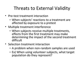 Threats to External Validity
• Pre-test treatment interaction
– When subjects’ reactions to a treatment are
affected by exposure to a pretest
• Multiple treatment interference
– When subjects receive multiple treatments,
effects from the first treatment may make
determining the impact of the second treatment
difficult
• Selection treatment interaction
– A problem when non-random samples are used
– Ex) When using volunteer subjects, what target
population do they represent?
 